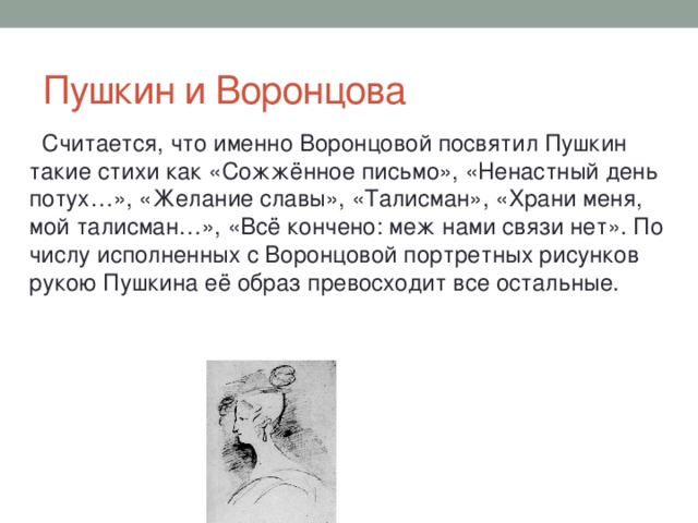 Пушкин и Воронцова  Считается, что именно Воронцовой посвятил Пушкин такие стихи как «Сожжённое письмо», «Ненастный день потух…», «Желание славы», «Талисман», «Храни меня, мой талисман…», «Всё кончено: меж нами связи нет». По числу исполненных с Воронцовой портретных рисунков рукою Пушкина её образ превосходит все остальные.