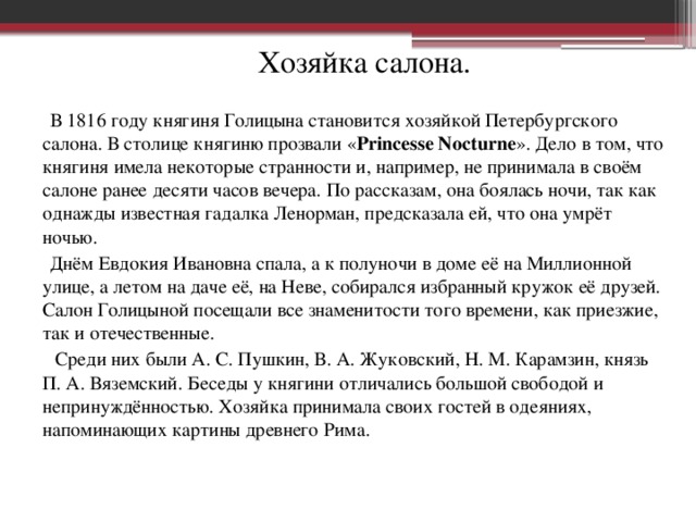 Хозяйка салона. В 1816 году княгиня Голицына становится хозяйкой Петербургского салона. В столице княгиню прозвали « Princesse Nocturne ». Дело в том, что княгиня имела некоторые странности и, например, не принимала в своём салоне ранее десяти часов вечера. По рассказам, она боялась ночи, так как однажды известная гадалка Ленорман, предсказала ей, что она умрёт ночью. Днём Евдокия Ивановна спала, а к полуночи в доме её на Миллионной улице, а летом на даче её, на Неве, собирался избранный кружок её друзей. Салон Голицыной посещали все знаменитости того времени, как приезжие, так и отечественные.  Среди них были А. С. Пушкин, В. А. Жуковский, Н. М. Карамзин, князь П. А. Вяземский. Беседы у княгини отличались большой свободой и непринуждённостью. Хозяйка принимала своих гостей в одеяниях, напоминающих картины древнего Рима.