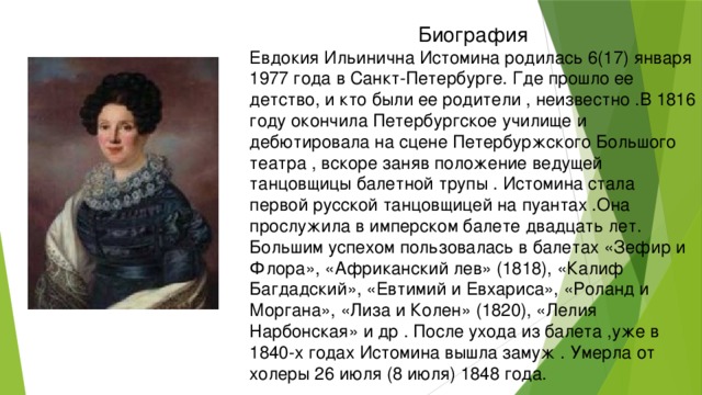 Биография Евдокия Ильинична Истомина родилась 6(17) января 1977 года в Санкт-Петербурге. Где прошло ее детство, и кто были ее родители , неизвестно .В 1816 году окончила Петербургское училище и дебютировала на сцене Петербуржского Большого театра , вскоре заняв положение ведущей танцовщицы балетной трупы . Истомина стала первой русской танцовщицей на пуантах .Она прослужила в имперском балете двадцать лет. Большим успехом пользовалась в балетах «Зефир и Флора», «Африканский лев» (1818), «Калиф Багдадский», «Евтимий и Евхариса», «Роланд и Моргана», «Лиза и Колен» (1820), «Лелия Нарбонская» и др . После ухода из балета ,уже в 1840-х годах Истомина вышла замуж . Умерла от холеры 26 июля (8 июля) 1848 года.