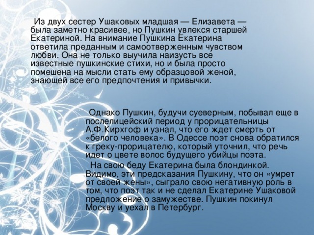 Из двух сестер Ушаковых младшая — Елизавета — была заметно красивее, но Пушкин увлекся старшей Екатериной. На внимание Пушкина Екатерина ответила преданным и самоотверженным чувством любви. Она не только выучила наизусть все известные пушкинские стихи, но и была просто помешена на мысли стать ему образцовой женой, знающей все его предпочтения и привычки.  Однако Пушкин, будучи суеверным, побывал еще в послелицейский период у прорицательницы  А.Ф.Кирхгоф и узнал, что его ждет смерть от «белого человека». В Одессе поэт снова обратился к греку-прорицателю, который уточнил, что речь идет о цвете волос будущего убийцы поэта.  На свою беду Екатерина была блондинкой. Видимо, эти предсказания Пушкину, что он «умрет от своей жены», сыграло свою негативную роль в том, что поэт так и не сделал Екатерине Ушаковой предложение о замужестве. Пушкин покинул Москву и уехал в Петербург.