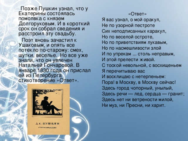 Позже Пушкин узнал, что у Екатерины состоялась помолвка с князем Долгоруковым. И в короткий срок он собрал сведения и расстроил эту свадьбу.  Поэт вновь зачастил к Ушаковым, и опять все потекло по-старому: смех, шутки, веселье. Но все уже знали, что он увлечен Натальей Гончаровой. В январе 1830 года он прислал ей из Петербурга стихотворение «Ответ».  «Ответ» Я вас узнал, о мой оракул, Не по узорной пестроте Сих неподписанных каракул, Но по веселой остроте, Но по приветствиям лукавым, Но по насмешливости злой И по упрекам ... столь неправым, И этой прелести живой. С тоской невольной, с восхищеньем Я перечитываю вас И восклицаю с нетерпеньем: Пора! в Москву, в Москву сейчас! Здесь город чопорный, унылый, Здесь речи — лед, сердца — гранит; Здесь нет ни ветрености милой, Ни муз, ни Пресни, ни харит.