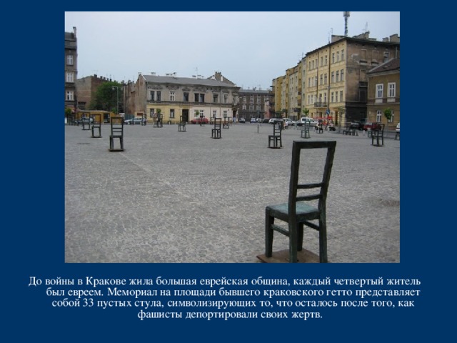 До войны в Кракове жила большая еврейская община, каждый четвертый житель был евреем. Мемориал на площади бывшего краковского гетто представляет собой 33 пустых стула, символизирующих то, что осталось после того, как фашисты депортировали своих жертв. 