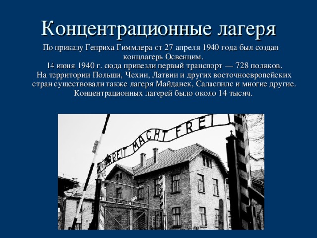 Концентрационные лагеря  По приказу Генриха Гиммлера от 27 апреля 1940 года был создан концлагерь Освенцим.   14 июня 1940 г. сюда привезли первый транспорт — 728 поляков.  На территории Польши, Чехии, Латвии и других восточноевропейских стран существовали также лагеря Майданек, Саласпилс и многие другие.  Концентрационных лагерей было около 14 тысяч.