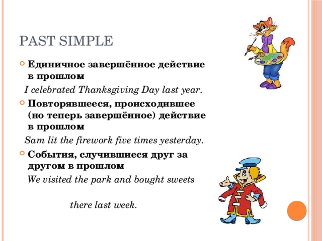 Past Simple Единичное завершённое действие в прошлом  I celebrated Thanksgiving Day last year. Повторявшееся, происходившее (но теперь завершённое) действие в прошлом  Sam lit the firework five times yesterday. События, случившиеся друг за другом в прошлом  We visited the park and bought sweets  there last week. 