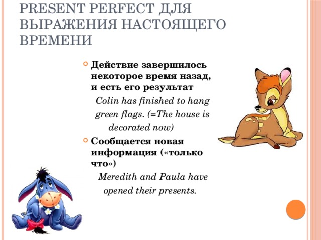 Present Perfect для выражения настоящего времени Действие завершилось некоторое время назад, и есть его результат  Colin has finished to hang  green flags. (=The house is  decorated now) Сообщается новая информация («только что»)  Meredith and Paula have  opened their presents. 