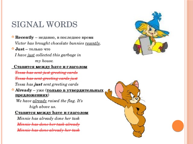 Signal words Recently – недавно, в последнее время  Victor has brought chocolate bunnies recently . Just – только что  I have just collected this garbage in  my house.  Ставится между have и глаголом  Tessa has sent just greeting cards  Tessa has sent greeting cards just  Tessa has just sent greeting cards Already – уже ( только в утвердительных предложениях )  We have already raised the flag. It’s  high above us.  Ставится между have и глаголом  Minnie has already done her task  Minnie has done her task already  Minnie has done already her task 