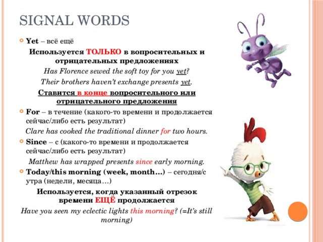 Signal words Yet – всё ещё Используется ТОЛЬКО в вопросительных и отрицательных предложениях Has Florence sewed the soft toy for you yet ? Their brothers haven’t exchange presents yet . Ставится в конце вопросительного или отрицательного предложения For – в течение (какого-то времени и продолжается сейчас/либо есть результат) Clare has cooked the traditional dinner for two hours. Since – с (какого-то времени и продолжается сейчас/либо есть результат) Matthew has wrapped presents since early morning. Today/this morning (week, month…) – сегодня/с утра (недели, месяца…) Используется, когда указанный отрезок времени ЕЩЁ продолжается Have you seen my eclectic lights this morning ? (=It’s still morning) 