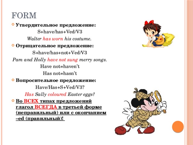 Form Утвердительное предложение: S+have/has+Ved/V3 Walter has worn his costume. Отрицательное предложение: S+have/has+not+Ved/V3 Pam and Holly have not sung merry songs. Have not=haven’t Has not=hasn’t Вопросительное предложение: Have/Has+S+Ved/V3? Has Sally coloured Easter eggs? Во ВСЕХ типах предложений глагол ВСЕГДА в третьей форме (неправильный) или с окончанием –ed (правильный)! 