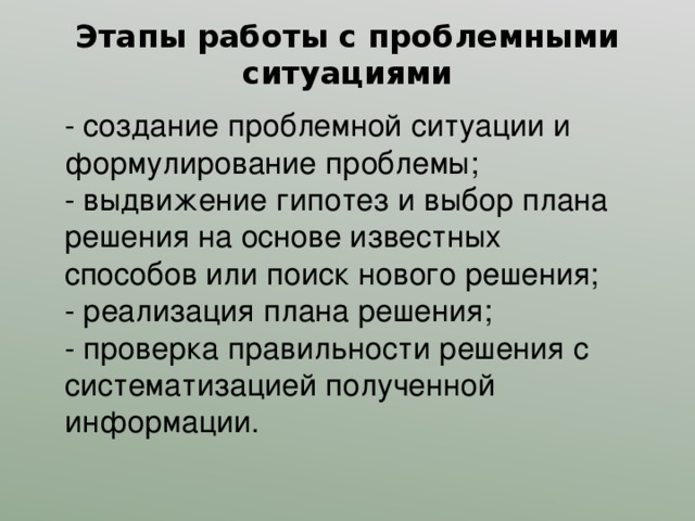 Этапы работы с проблемными ситуациями - создание проблемной ситуации и формулирование проблемы; - выдвижение гипотез и выбор плана решения на основе известных способов или поиск нового решения; - реализация плана решения; - проверка правильности решения с систематизацией полученной информации. 