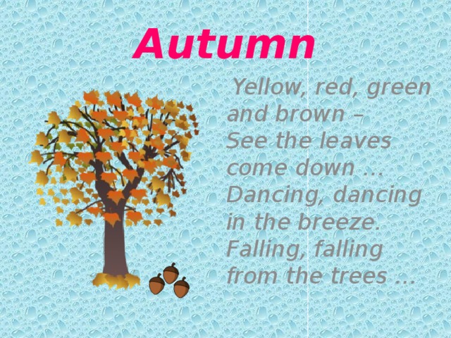Autumn  Yellow, red, green and brown –   See the leaves come down …  Dancing, dancing in the breeze.  Falling, falling from the trees … 
