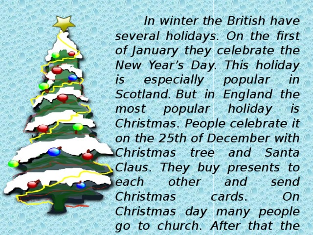  In winter the British have several holidays. On the first of January they celebrate the New Year’s Day. This holiday is especially popular in Scotland. But in England the most popular holiday is Christmas. People celebrate it on the 25th of December with Christmas tree and Santa Claus. They buy presents to each other and send Christmas cards. On Christmas day many people go to church. After that the family gather round the Christmas tree and open their presents.   
