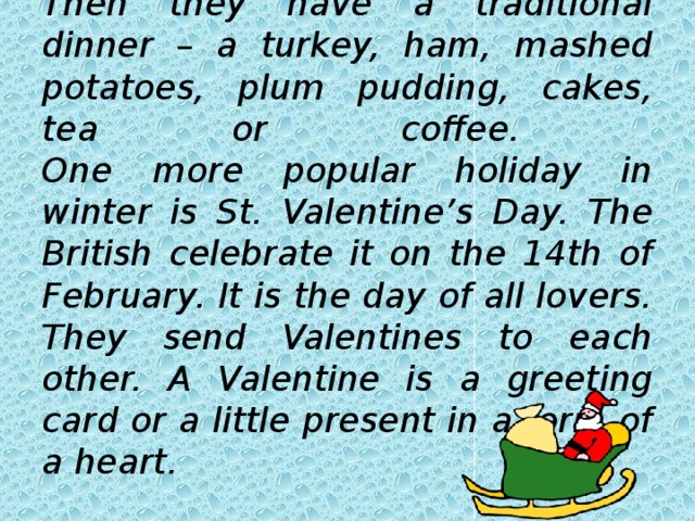        Then they have a traditional dinner – a turkey, ham, mashed potatoes, plum pudding, cakes, tea or coffee.  One more popular holiday in winter is St. Valentine’s Day. The British celebrate it on the 14th of February. It is the day of all lovers. They send Valentines to each other. A Valentine is a greeting card or a little present in a form of a heart. 