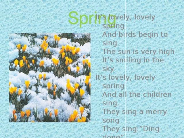 Spring It’s lovely, lovely spring  And birds begin to sing.  The sun is very high  It’s smiling in the sky. It’s lovely, lovely spring  And all the children sing.  They sing a merry song  They sing:”Ding-dong”. 