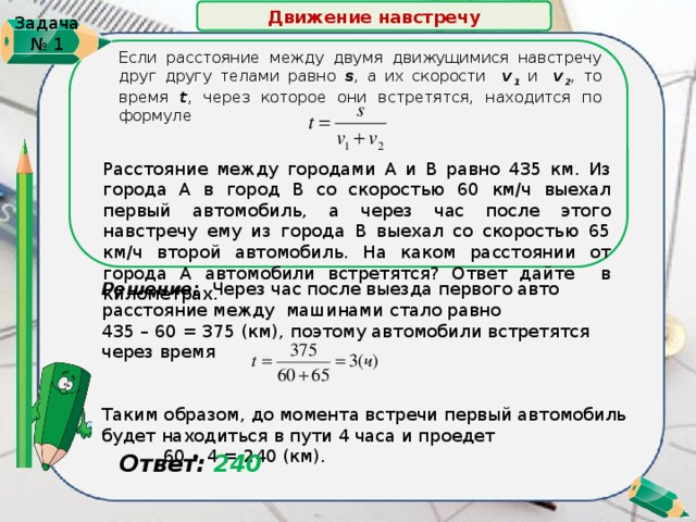 Движение навстречу   Задача № 1 Если расстояние между двумя движущимися навстречу друг другу телами равно s , а их скорости v 1 и v 2 , то время t , через которое они встретятся, находится по формуле Расстояние между городами А и В равно 435 км. Из города А в город В со скоростью 60 км/ч выехал первый автомобиль, а через час после этого навстречу ему из города В выехал со скоростью 65 км/ч второй автомобиль. На каком расстоянии от города А автомобили встретятся? Ответ дайте в километрах. Решение: Через час после выезда первого авто расстояние между машинами стало равно 435 – 60 = 375 (км),  поэтому автомобили встретятся через время Таким образом, до момента встречи первый автомобиль будет находиться в пути 4 часа и проедет  60 ∙ 4 = 240 (км).  Ответ: 240 3 