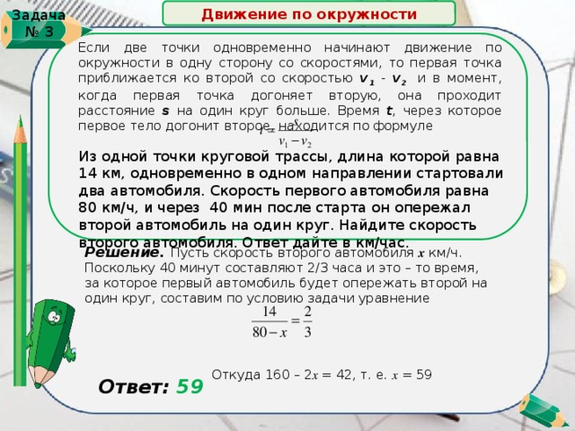 Движение по окружности Задача № 3   Если две точки одновременно начинают движение по окружности в одну сторону со скоростями, то первая точка приближается ко второй со скоростью v 1 - v 2 и в момент, когда первая точка догоняет вторую, она проходит расстояние s на один круг больше. Время t , через которое первое тело догонит второе, находится по формуле Из одной точки круговой трассы, длина которой равна 14 км, одновременно в одном направлении стартовали два автомобиля. Скорость первого автомобиля равна 80 км/ч, и через 40 мин после старта он опережал второй автомобиль на один круг. Найдите скорость второго автомобиля. Ответ дайте в км/час. Решение. Пусть скорость второго автомобиля х км/ч. Поскольку 40 минут составляют 2/3 часа и это – то время, за которое первый автомобиль будет опережать второй на один круг, составим по условию задачи уравнение  Откуда 160 – 2 х = 42, т. е. х = 59  Ответ: 59 5 