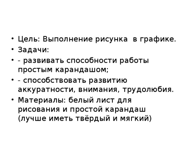 Цель: Выполнение рисунка в графике. Задачи: - развивать способности работы простым карандашом; - способствовать развитию аккуратности, внимания, трудолюбия. Материалы: белый лист для рисования и простой карандаш (лучше иметь твёрдый и мягкий) 