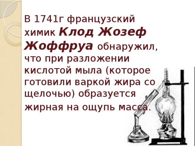 В 1741г французский химик Клод Жозеф  Жоффруа обнаружил, что при разложении кислотой мыла (которое готовили варкой жира со щелочью) образуется жирная на ощупь масса.  
