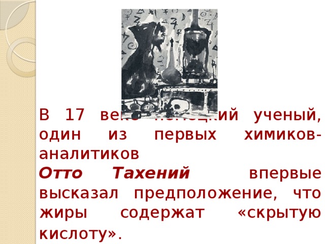 В 17 веке немецкий ученый, один из первых химиков-аналитиков   Отто Тахений  впервые высказал предположение, что жиры содержат «скрытую кислоту».  