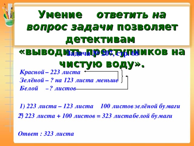 Умение ответить на вопрос задачи позволяет детективам  «выводить преступников на чистую воду».  Задача № 207 , стр. 68 – 223 листа Красной Зелёной – ? на 123 листа меньше Белой – ? листов зелёной бумаги 1) 223 листа – 123 листа =  100 листов 2) 223 листа + 100 листов =   323 листа  белой бумаги Ответ : 323 листа