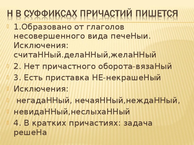 1.Образовано от глаголов несовершенного вида печеНыи. Исключения: считаННый.делаННый,желаННый 2. Нет причастного оборота-вязаНый 3. Есть приставка НЕ-некрашеНый Исключения:  негадаННый, нечаяННый,неждаННый, невидаННый,неслыхаННый 4. В кратких причастиях: задача решеНа 