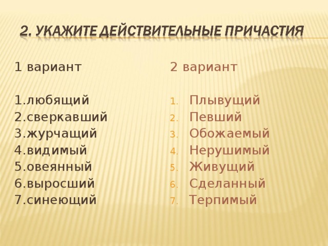 1 вариант 2 вариант Плывущий Певший Обожаемый Нерушимый Живущий Сделанный Терпимый 1.любящий 2.сверкавший 3.журчащий 4.видимый 5.овеянный 6.выросший 7.синеющий 