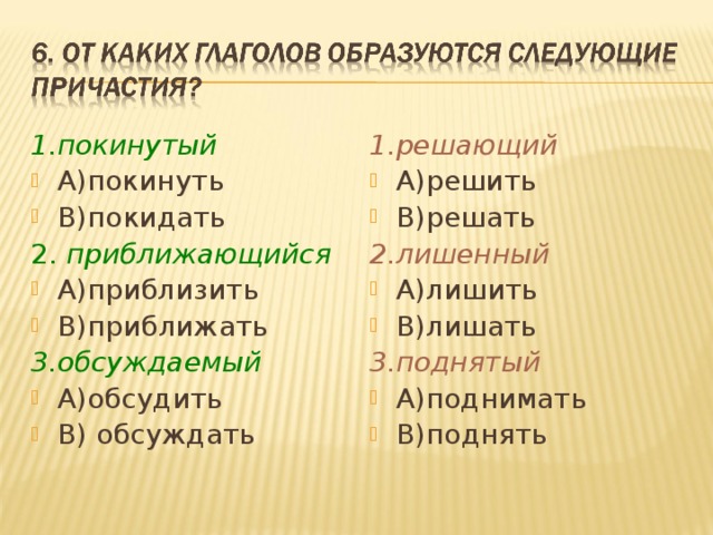 1.покинутый 1.решающий А)покинуть В)покидать А)решить В)решать 2. приближающийся 2.лишенный А)приблизить В)приближать А)лишить В)лишать 3.обсуждаемый 3.поднятый А)обсудить В) обсуждать А)поднимать В)поднять 