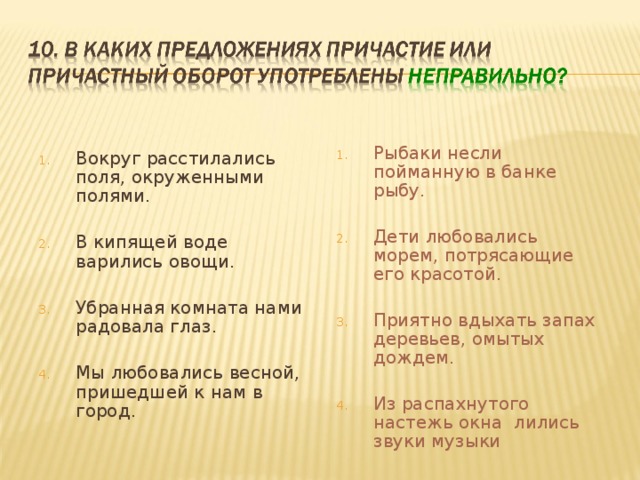 Рыбаки несли пойманную в банке рыбу.  Дети любовались морем, потрясающие его красотой.  Приятно вдыхать запах деревьев, омытых дождем.  Из распахнутого настежь окна лились звуки музыки Вокруг расстилались поля, окруженными полями.  В кипящей воде варились овощи.  Убранная комната нами радовала глаз.  Мы любовались весной, пришедшей к нам в город. 