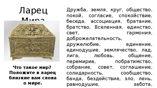 Ларец Мира Дружба, земля, круг, общество, покой, согласие, спокойствие, беседа, ассоциация, братание, братство, Вселенная, единство, свет, гармония, доброжелательность, дружелюбие, единение, единодушие, землячество, лад, лига, любовь, общение, перемирие, побратимство, собрание, совет, соглашение, солидарность, сообщество, банда, бездействие, зло, лень, равнодушие, забота, справедливость, обида, тревога, насилие, ненависть, жизнь, труд. Что такое мир? Положите в ларец близкие вам слова о мире.  