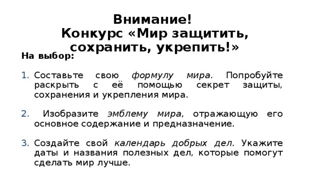 Внимание!  Конкурс «Мир защитить, сохранить, укрепить!» На выбор: Составьте свою формулу мира . Попробуйте раскрыть с её помощью секрет защиты, сохранения и укрепления мира.  Изобразите эмблему мира , отражающую его основное содержание и предназначение. Создайте свой календарь добрых дел . Укажите даты и названия полезных дел, которые помогут сделать мир лучше.  
