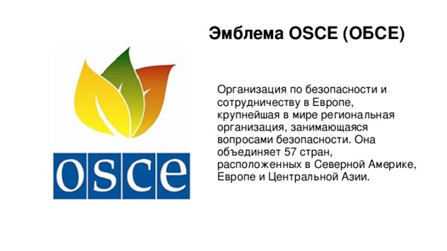 Эмблема OSCE (ОБСЕ) Организация по безопасности и сотрудничеству в Европе, крупнейшая в мире региональная организация, занимающаяся вопросами безопасности. Она объединяет 57 стран, расположенных в Северной Америке, Европе и Центральной Азии. 