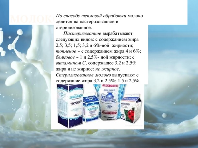 молоко По способу тепловой обработки молоко делится на пастеризованное и стерилизованное.  Пастеризованное вырабатывают следующих видов: с содержанием жира 2,5; 3,5; 1,5; 3,2 и 6%-ной жирности; топленое –  с содержанием жира 4 и 6%; белковое  – 1 и 2,5%- ной жирности; с витамином С , содержащее 3,2 и 2,5% жира и не жирное: не жирное . Стерилизованное молоко выпускают с содержание жира 3,2 и 2,5%; 1,5 и 2,5%. 