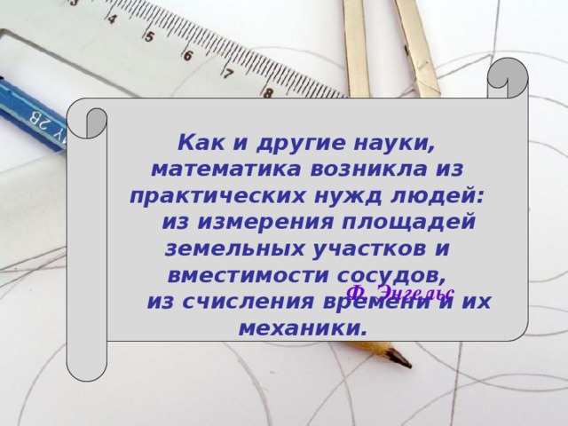Как и другие науки, математика возникла из практических нужд людей:  из измерения площадей земельных участков и вместимости сосудов,  из счисления времени и их механики.  Ф. Энгельс