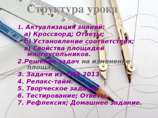 Структура урока 1 . Актуализация знаний:  а) Кроссворд; Ответы;  б) Установление соответствия;  в) Свойства площадей многоугольников. 2.Решение задач на изменение площадей. 3. Задачи из ГИА 2013 4. Релакс-тайм. 5. Творческое задание. 6. Тестирование; Ответы. 7. Рефлексия; Домашнее задание.
