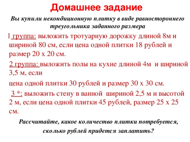 Домашнее задание  Вы купили некондиционную плитку в виде равностороннего треугольника заданного размера  1 группа: выложить тротуарную дорожку длиной 8м и шириной 80 см, если цена одной плитки 18 рублей и размер 20 х 20 см.  2 группа: выложить полы на кухне длиной 4м и шириной 3,5 м, если  цена одной плитки 30 рублей и размер 30 х 30 см.  3 *: выложить стену в ванной шириной 2,5 м и высотой 2 м, если цена одной плитки 45 рублей, размер 25 х 25 см.  Рассчитайте, какое количество плитки потребуется,  сколько рублей придется заплатить?