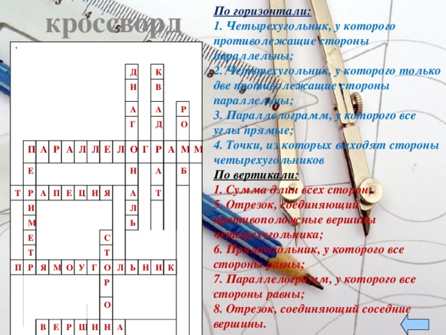 По горизонтали: кроссворд 1. Четырехугольник, у которого противолежащие стороны параллельны; 2. Четырехугольник, у которого только две противолежащие стороны параллельны; 3. Параллелограмм, у которого все углы прямые; 4. Точки, из которых выходят стороны четырехугольников По вертикали: 1. Сумма длин всех сторон; 5. Отрезок, соединяющий противоположные вершины четырехугольника; 6. Прямоугольник, у которого все стороны равны; 7. Параллелограмм, у которого все стороны равны; 8. Отрезок, соединяющий соседние вершины. + 1 П Т Е А 2 Р Р А И А П М Л 5 Д Е И Е Л А Т П 3 Е Ц К 6 Л Р И Г В О Я Я А М Н Д Г А О Р 7 Р Л С 8 У В А А 4 О Ь Г Т Е М Т О Б М Р Р Л Ш Ь О И Н Н И А А К