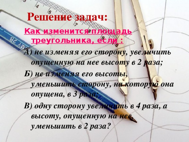 Решение задач: Как изменится площадь треугольника, если : А) не изменяя его сторону, увеличить опущенную на нее высоту в 2 раза; Б) не изменяя его высоты, уменьшить сторону, на которую она опущена, в 3 раза; В) одну сторону увеличить в 4 раза, а высоту, опущенную на нее, уменьшить в 2 раза?