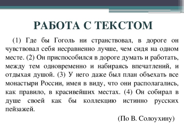 РАБОТА С ТЕКСТОМ (1) Где бы Гоголь ни странствовал, в дороге он чувствовал себя несравненно лучше, чем сидя на одном месте. (2) Он приспособился в дороге думать и работать, между тем одновременно и набираясь впечатлений, и отдыхая душой. (3) У него даже был план объехать все монастыри России, имея в виду, что они располагались, как правило, в красивейших местах. (4) Он собирал в душе своей как бы коллекцию истинно русских пейзажей.                                                               (По В. Солоухину) 