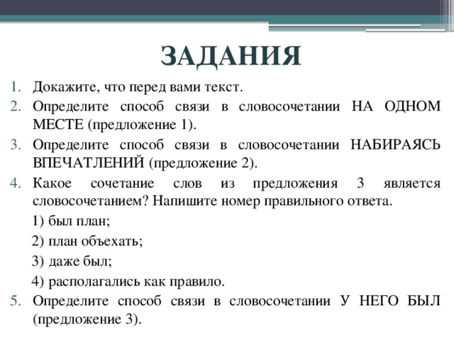 ЗАДАНИЯ Докажите, что перед вами текст. Определите способ связи в словосочетании НА ОДНОМ МЕСТЕ (предложение 1). Определите способ связи в словосочетании НАБИРАЯСЬ ВПЕЧАТЛЕНИЙ (предложение 2). Какое сочетание слов из предложения 3 является словосочетанием? Напишите номер правильного ответа. 1) был план; 2) план объехать; 3) даже был;                 4) располагались как правило. Определите способ связи в словосочетании У НЕГО БЫЛ (предложение 3). 
