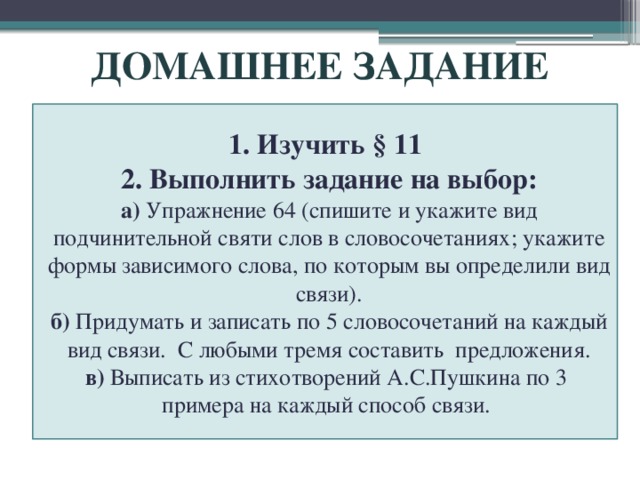 ДОМАШНЕЕ ЗАДАНИЕ 1. Изучить § 11 2. Выполнить задание на выбор: а) Упражнение 64 (спишите и укажите вид подчинительной святи слов в словосочетаниях; укажите формы зависимого слова, по которым вы определили вид связи). б) Придумать и записать по 5 словосочетаний на каждый вид связи.  С любыми тремя составить предложения. в) Выписать из стихотворений А.С.Пушкина по 3 примера на каждый способ связи. 