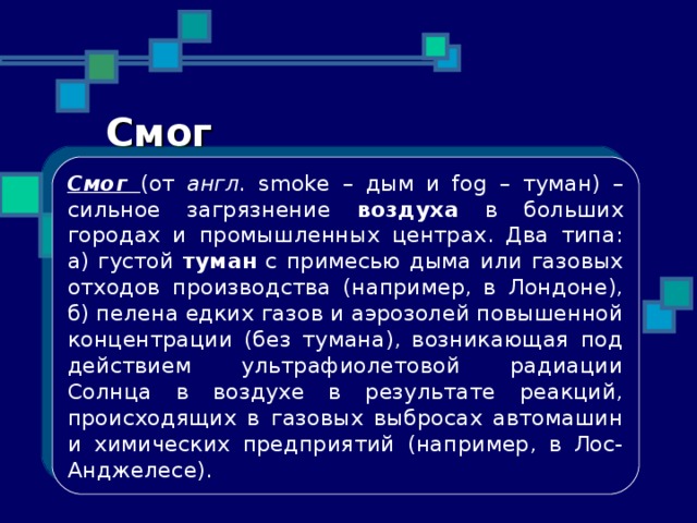 Смог Смог (от англ. smoke – дым и fog – туман) – сильное загрязнение воздуха в больших городах и промышленных центрах. Два типа: а) густой туман с примесью дыма или газовых отходов производства (например, в Лондоне), б) пелена едких газов и аэрозолей повышенной концентрации (без тумана), возникающая под действием ультрафиолетовой радиации Солнца в воздухе в результате реакций, происходящих в газовых выбросах автомашин и химических предприятий (например, в Лос-Анджелесе). 