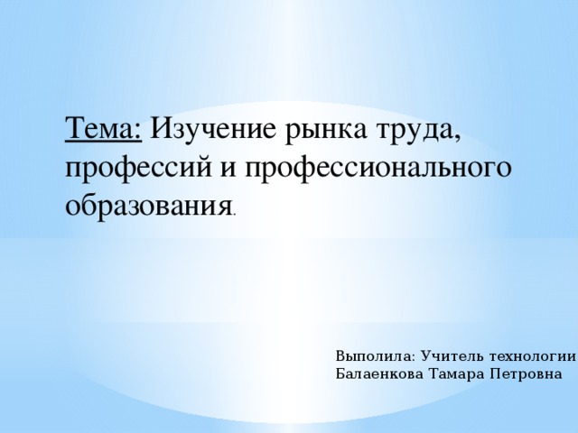 Тема: Изучение рынка труда, профессий и профессионального образования . Выполила: Учитель технологии Балаенкова Тамара Петровна