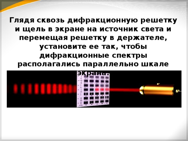 Глядя сквозь дифракционную решетку и щель в экране на источник света и перемещая решетку в держателе, установите ее так, чтобы дифракционные спектры располагались параллельно шкале экрана. 