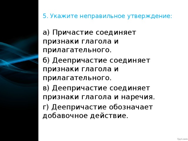 5. Укажите неправильное утверждение: а) Причастие соединяет признаки глагола и прилагательного. б) Деепричастие соединяет признаки глагола и прилагательного. в) Деепричастие соединяет признаки глагола и наречия. г) Деепричастие обозначает добавочное действие. 