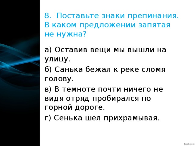 8. Поставьте знаки препинания. В каком предложении запятая не нужна? а) Оставив вещи мы вышли на улицу. б) Санька бежал к реке сломя голову. в) В темноте почти ничего не видя отряд пробирался по горной дороге. г) Сенька шел прихрамывая. 