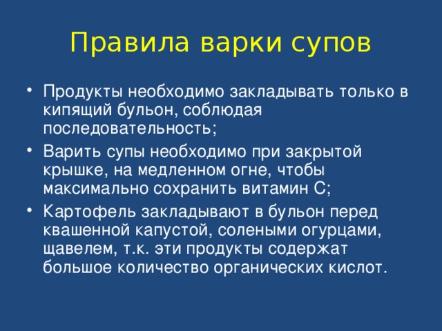 Правила варки супов Продукты необходимо закладывать только в кипящий бульон, соблюдая последовательность; Варить супы необходимо при закрытой крышке, на медленном огне, чтобы максимально сохранить витамин С; Картофель закладывают в бульон перед квашенной капустой, солеными огурцами, щавелем, т.к. эти продукты содержат большое количество органических кислот. 