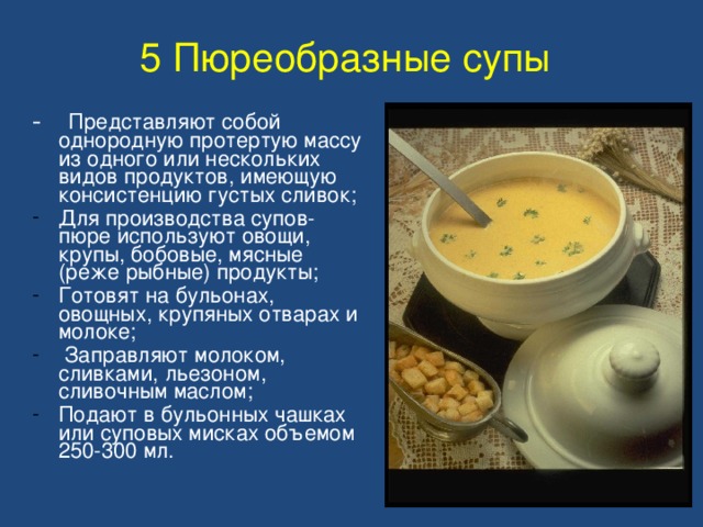 5 Пюреобразные супы  - Представляют собой однородную протертую массу из одного или нескольких видов продуктов, имеющую консистенцию густых сливок; Для производства супов-пюре используют овощи, крупы, бобовые, мясные (реже рыбные) продукты; Готовят на бульонах, овощных, крупяных отварах и молоке;  Заправляют молоком, сливками, льезоном, сливочным маслом; Подают в бульонных чашках или суповых мисках объемом 250-300 мл. 