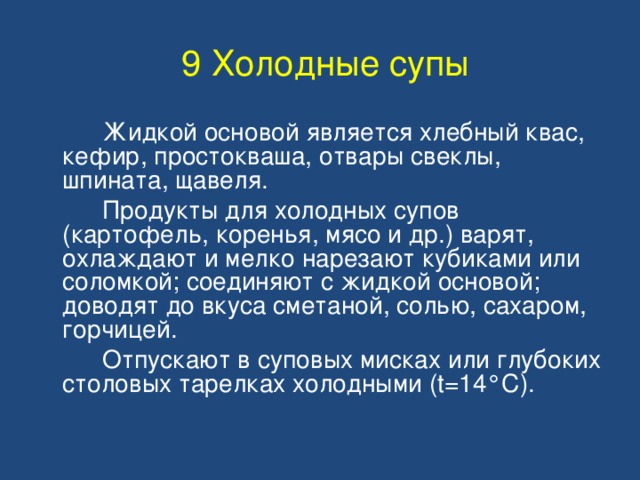 9 Холодные супы   Жидкой основой является хлебный квас, кефир, простокваша, отвары свеклы, шпината, щавеля.   Продукты для холодных супов (картофель, коренья, мясо и др.) варят, охлаждают и мелко нарезают кубиками или соломкой; соединяют с жидкой основой; доводят до вкуса сметаной, солью, сахаром, горчицей.   Отпускают в суповых мисках или глубоких столовых тарелках холодными (t=14 °С) . 