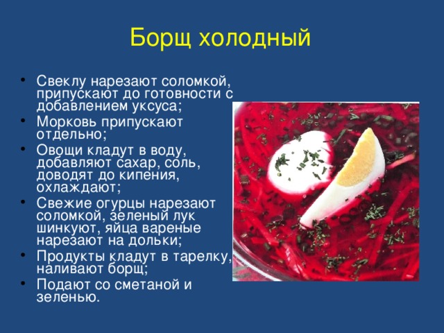 Борщ холодный Свеклу нарезают соломкой, припускают до готовности с добавлением уксуса; Морковь припускают отдельно; Овощи кладут в воду, добавляют сахар, соль, доводят до кипения, охлаждают; Свежие огурцы нарезают соломкой, зеленый лук шинкуют, яйца вареные нарезают на дольки; Продукты кладут в тарелку, наливают борщ; Подают со сметаной и зеленью. 