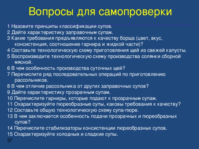 Вопросы для самопроверки 1 Назовите принципы классификации супов. 2 Дайте характеристику заправочным супам. 3 Какие требования предъявляются к качеству борща (цвет, вкус, консистенция, соотношение гарнира и жидкой части)? 4 Составьте технологическую схему приготовления щей из свежей капусты. 5 Воспроизведите технологическую схему производства солянки сборной мясной. 6 В чем особенность производства суточных щей? 7 Перечислите ряд последовательных операций по приготовлению рассольников. 8 В чем отличие рассольника от других заправочных супов? 9 Дайте характеристику прозрачным супам. 10 Перечислите гарниры, которые подают к прозрачным супам. 11 Охарактеризуйте пюреобразные супы, каковы требования к качеству? 12 Составьте общую технологическую схему супа-пюре. 13 В чем заключается особенность подачи прозрачных и пюреобразных супов? 14 Перечислите стабилизаторы консистенции пюреобразных супов. 15 Охарактеризуйте холодные и сладкие супы.   