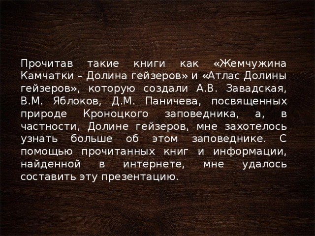 Прочитав такие книги как «Жемчужина Камчатки – Долина гейзеров» и «Атлас Долины гейзеров», которую создали А.В. Завадская, В.М. Яблоков, Д.М. Паничева, посвященных природе Кроноцкого заповедника, а, в частности, Долине гейзеров, мне захотелось узнать больше об этом заповеднике. С помощью прочитанных книг и информации, найденной в интернете, мне удалось составить эту презентацию. 